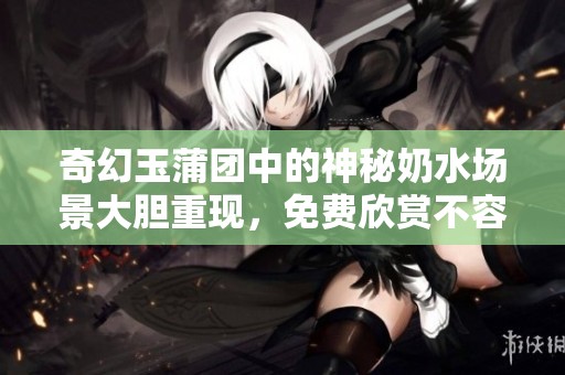 奇幻玉蒲团中的神秘奶水场景大胆重现，免费欣赏不容错过！