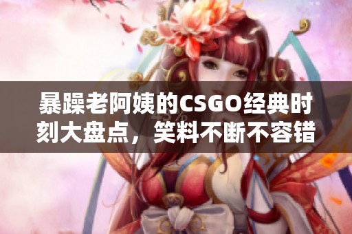 暴躁老阿姨的CSGO经典时刻大盘点，笑料不断不容错过