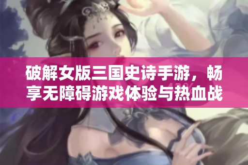 破解女版三国史诗手游，畅享无障碍游戏体验与热血战斗