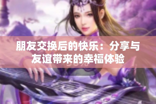 朋友交换后的快乐：分享与友谊带来的幸福体验