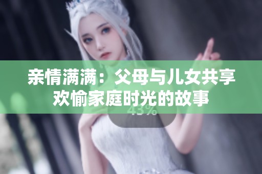 亲情满满：父母与儿女共享欢愉家庭时光的故事