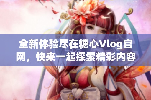 全新体验尽在糖心Vlog官网，快来一起探索精彩内容！