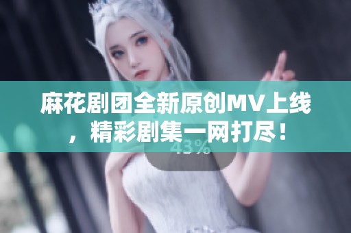 麻花剧团全新原创MV上线，精彩剧集一网打尽！