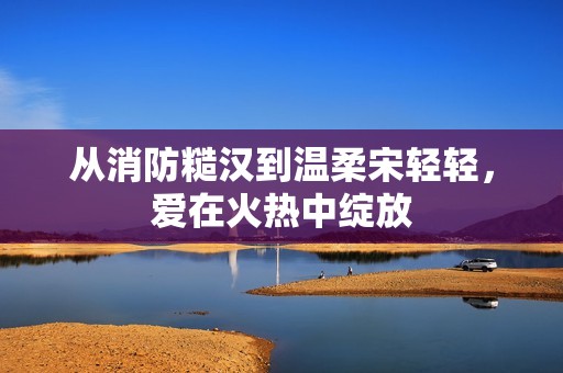 从消防糙汉到温柔宋轻轻，爱在火热中绽放