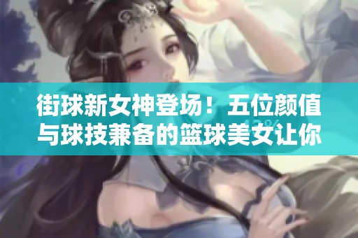 街球新女神登场！五位颜值与球技兼备的篮球美女让你心动不已