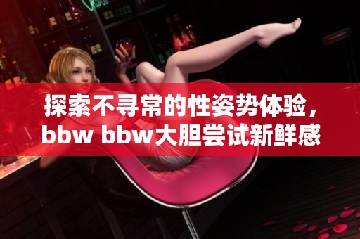 探索不寻常的性姿势体验，bbw bbw大胆尝试新鲜感受