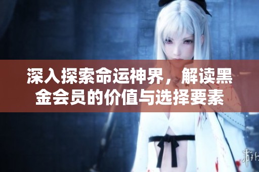 深入探索命运神界，解读黑金会员的价值与选择要素
