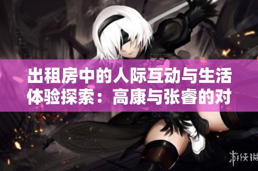 出租房中的人际互动与生活体验探索：高康与张睿的对话分享