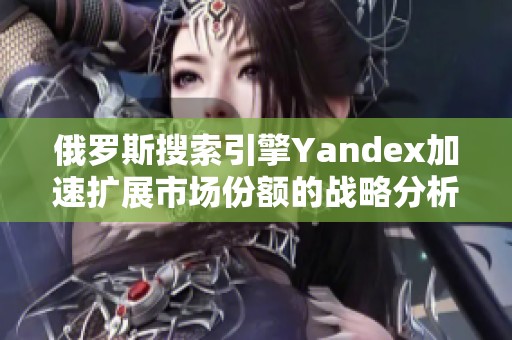 俄罗斯搜索引擎Yandex加速扩展市场份额的战略分析