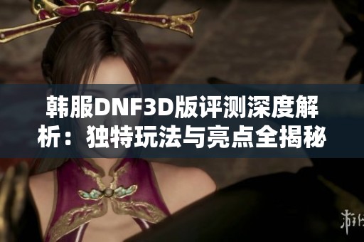 韩服DNF3D版评测深度解析：独特玩法与亮点全揭秘