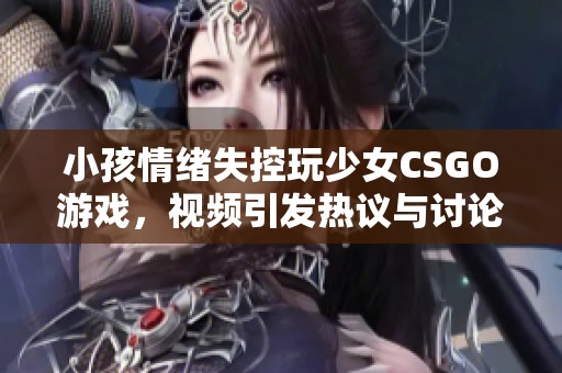 小孩情绪失控玩少女CSGO游戏，视频引发热议与讨论