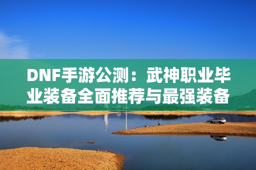 DNF手游公测：武神职业毕业装备全面推荐与最强装备解析