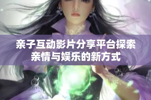 亲子互动影片分享平台探索亲情与娱乐的新方式