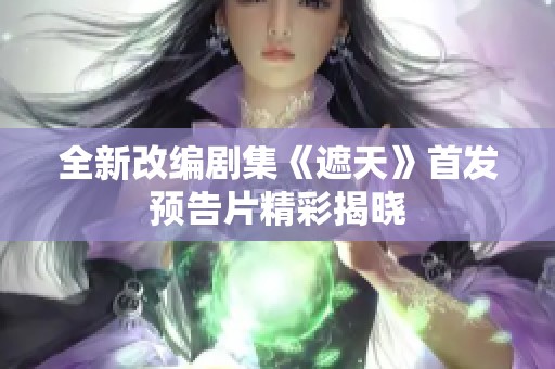 全新改编剧集《遮天》首发预告片精彩揭晓