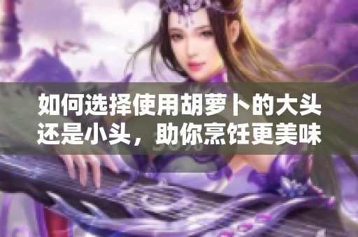 如何选择使用胡萝卜的大头还是小头，助你烹饪更美味菜肴