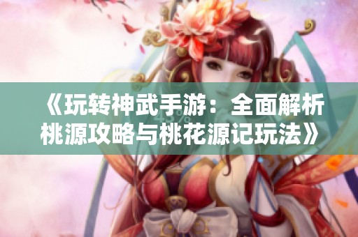 《玩转神武手游：全面解析桃源攻略与桃花源记玩法》