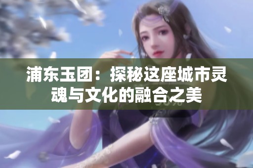 浦东玉团：探秘这座城市灵魂与文化的融合之美