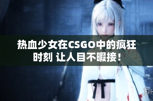 热血少女在CSGO中的疯狂时刻 让人目不暇接！