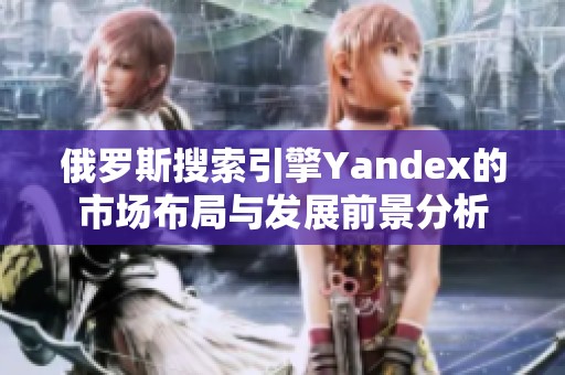 俄罗斯搜索引擎Yandex的市场布局与发展前景分析