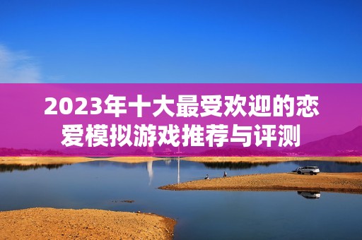 2023年十大最受欢迎的恋爱模拟游戏推荐与评测