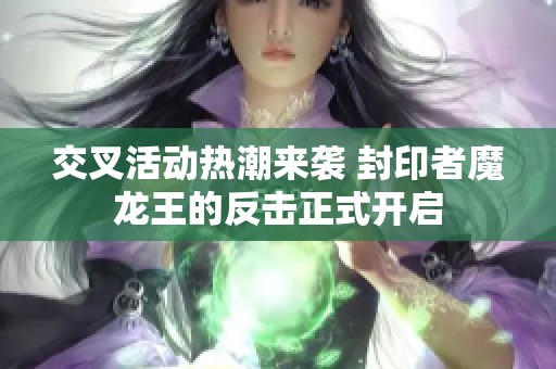 交叉活动热潮来袭 封印者魔龙王的反击正式开启