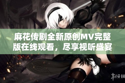 麻花传剧全新原创MV完整版在线观看，尽享视听盛宴