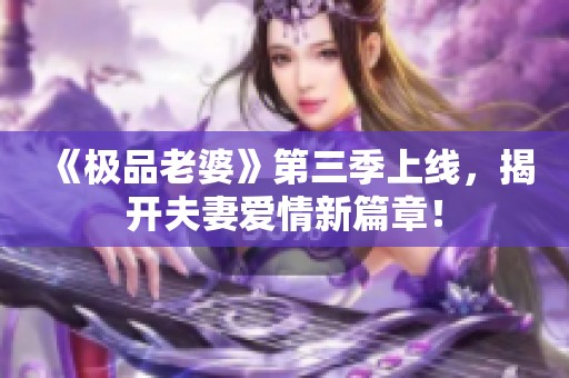 《极品老婆》第三季上线，揭开夫妻爱情新篇章！