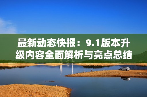 最新动态快报：9.1版本升级内容全面解析与亮点总结