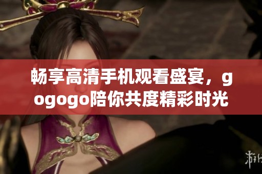 畅享高清手机观看盛宴，gogogo陪你共度精彩时光