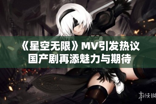 《星空无限》MV引发热议 国产剧再添魅力与期待