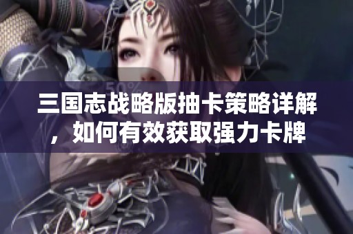 三国志战略版抽卡策略详解，如何有效获取强力卡牌