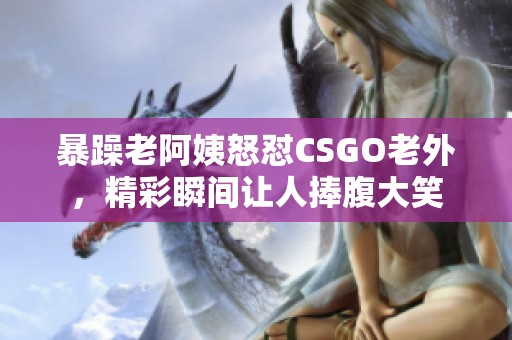 暴躁老阿姨怒怼CSGO老外，精彩瞬间让人捧腹大笑