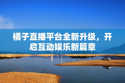 橘子直播平台全新升级，开启互动娱乐新篇章