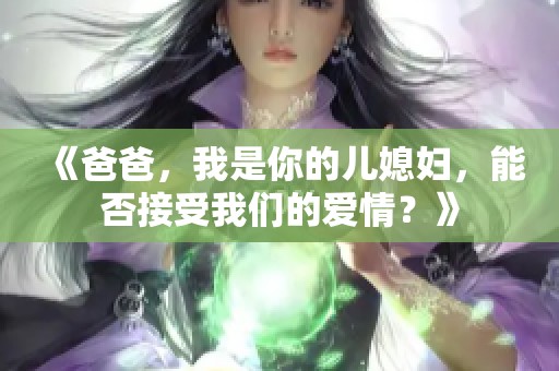 《爸爸，我是你的儿媳妇，能否接受我们的爱情？》