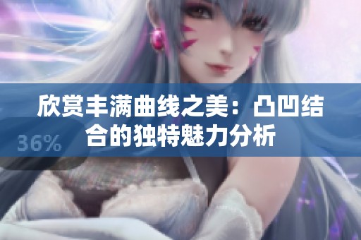 欣赏丰满曲线之美：凸凹结合的独特魅力分析