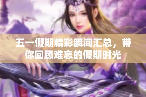 五一假期精彩瞬间汇总，带你回顾难忘的假期时光