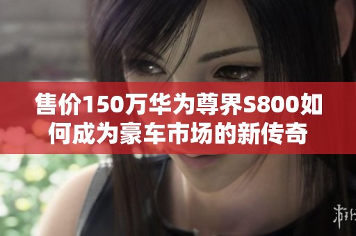 售价150万华为尊界S800如何成为豪车市场的新传奇