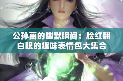 公孙离的幽默瞬间：脸红翻白眼的趣味表情包大集合