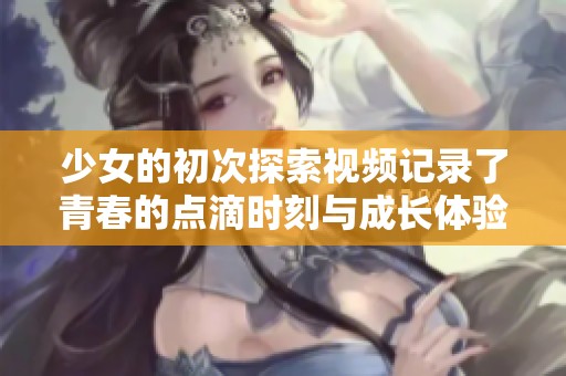 少女的初次探索视频记录了青春的点滴时刻与成长体验