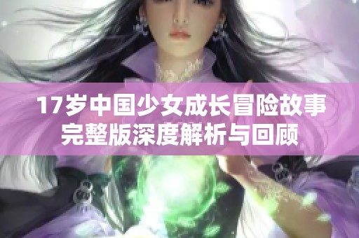 17岁中国少女成长冒险故事完整版深度解析与回顾