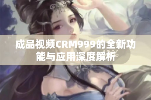 成品视频CRM999的全新功能与应用深度解析