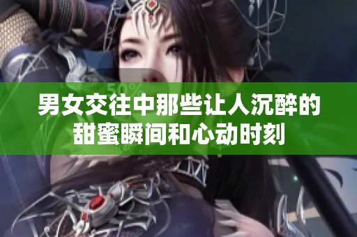 男女交往中那些让人沉醉的甜蜜瞬间和心动时刻