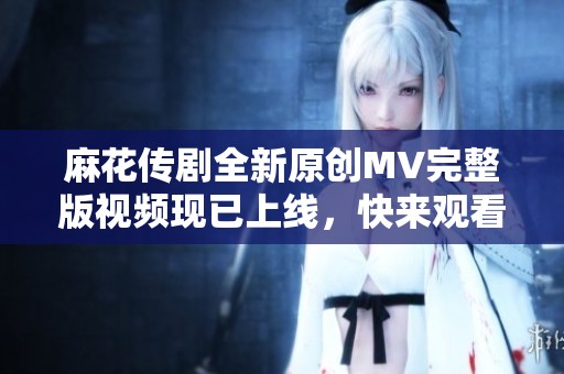 麻花传剧全新原创MV完整版视频现已上线，快来观看吧