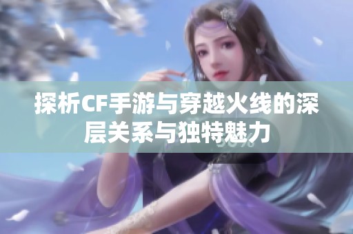 探析CF手游与穿越火线的深层关系与独特魅力