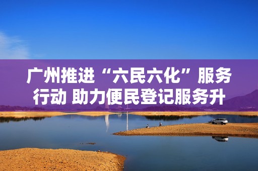 广州推进“六民六化”服务行动 助力便民登记服务升级