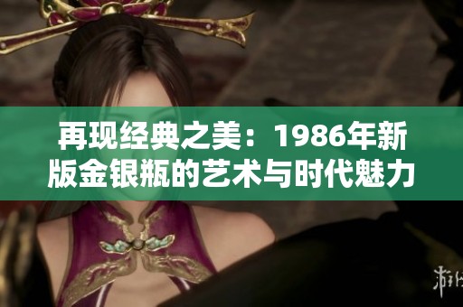 再现经典之美：1986年新版金银瓶的艺术与时代魅力