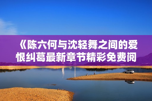 《陈六何与沈轻舞之间的爱恨纠葛最新章节精彩免费阅读》