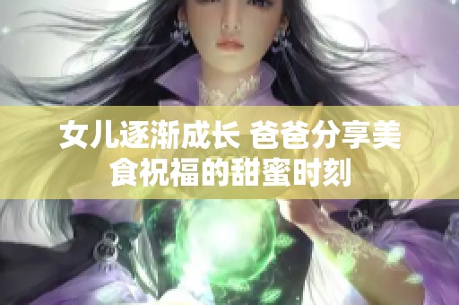 女儿逐渐成长 爸爸分享美食祝福的甜蜜时刻