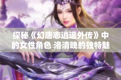 探秘《幻唐志逍遥外传》中的女性角色 洛清晚的独特魅力与背景