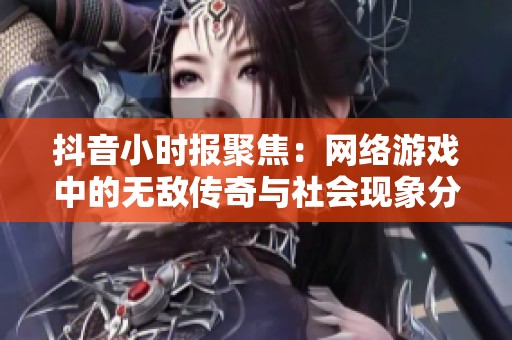 抖音小时报聚焦：网络游戏中的无敌传奇与社会现象分析